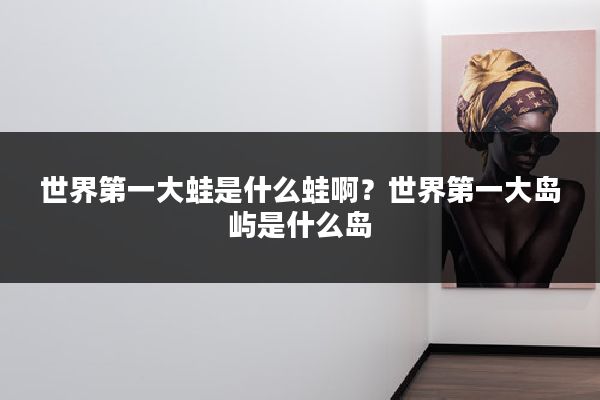 世界第一大蛙是什么蛙啊？世界第一大岛屿是什么岛