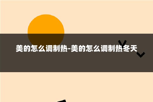 美的怎么调制热-美的怎么调制热冬天