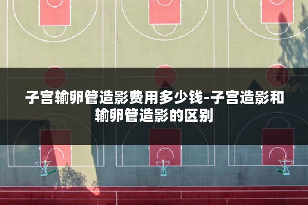 子宫输卵管造影费用多少钱-子宫造影和输卵管造影的区别