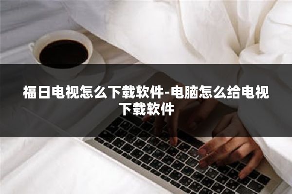 福日电视怎么下载软件-电脑怎么给电视下载软件