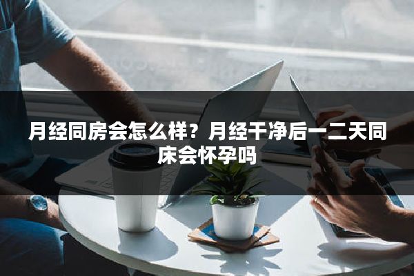 月经同房会怎么样?月经干净后一二天同床会怀孕吗