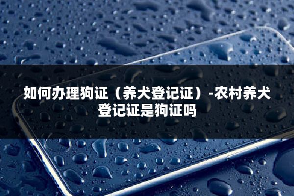 如何办理狗证（养犬登记证）-农村养犬登记证是狗证吗