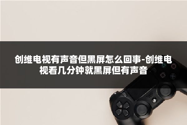 创维电视有声音但黑屏怎么回事-创维电视看几分钟就黑屏但有声音
