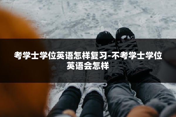 考学士学位英语怎样复习-不考学士学位英语会怎样