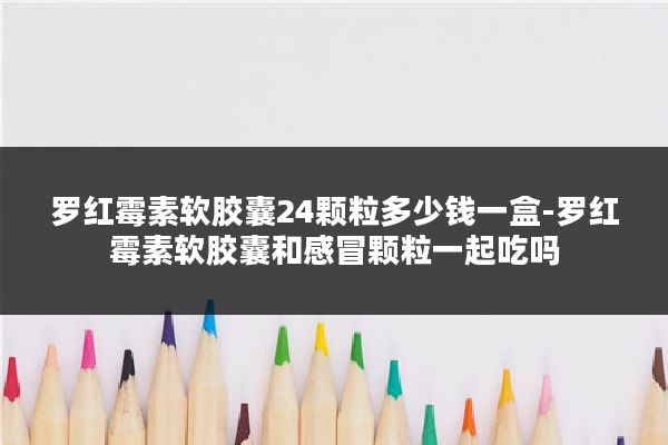 罗红霉素软胶囊24颗粒多少钱一盒-罗红霉素软胶囊和感冒颗粒一起吃吗