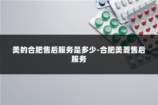 美的合肥售后服务是多少-合肥美菱售后服务