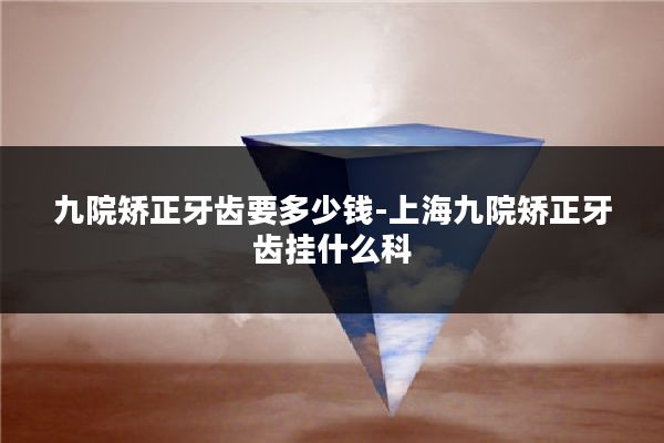 九院矫正牙齿要多少钱-上海九院矫正牙齿挂什么科