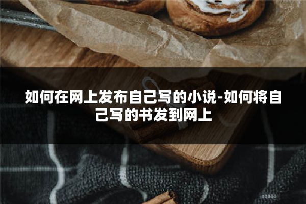 如何在网上发布自己写的小说-如何将自己写的书发到网上