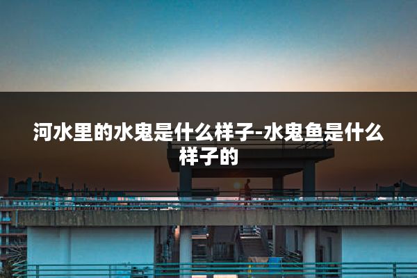 河水里的水鬼是什么样子-水鬼鱼是什么样子的