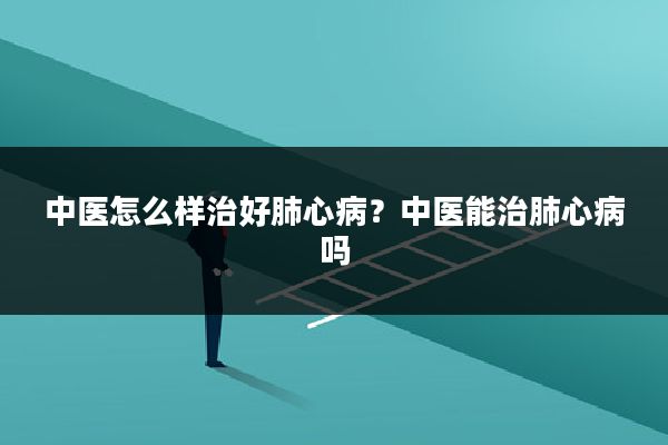 中医怎么样治好肺心病？中医能治肺心病吗