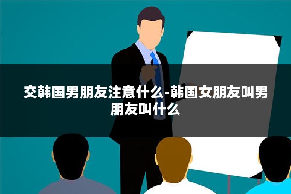 交韩国男朋友注意什么-韩国女朋友叫男朋友叫什么