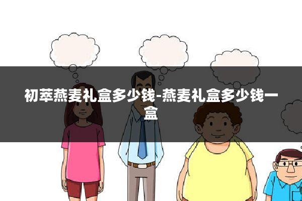 初萃燕麦礼盒多少钱-燕麦礼盒多少钱一盒