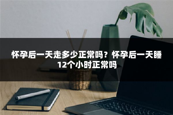 怀孕后一天走多少正常吗？怀孕后一天睡12个小时正常吗