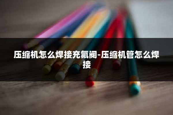 压缩机怎么焊接充氟阀-压缩机管怎么焊接