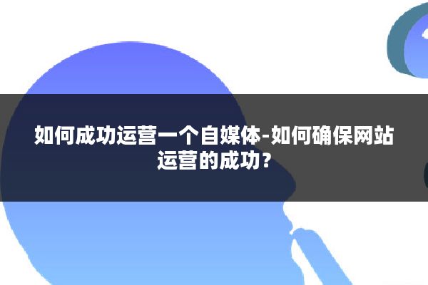 如何成功运营一个自媒体-如何确保网站运营的成功？