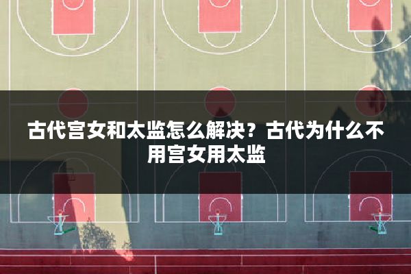 古代宫女和太监怎么解决?古代为什么不用宫女用太监