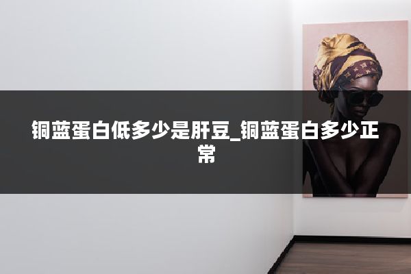 铜蓝蛋白低多少是肝豆_铜蓝蛋白多少正常