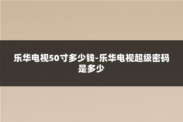乐华电视50寸多少钱-乐华电视超级密码是多少