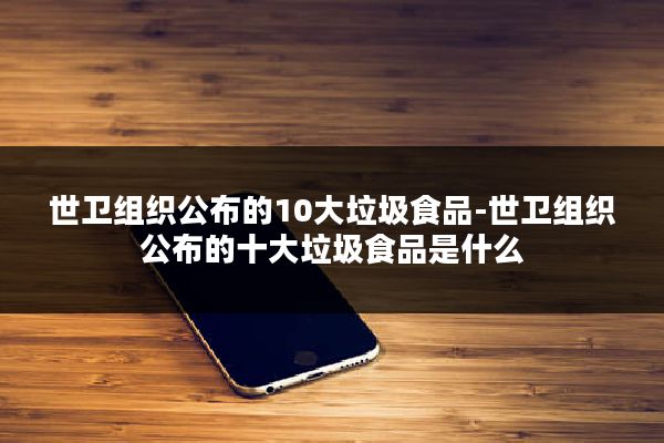 世卫组织公布的10大垃圾食品-世卫组织公布的十大垃圾食品是什么