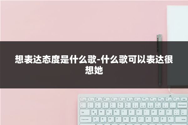 想表达态度是什么歌-什么歌可以表达很想她