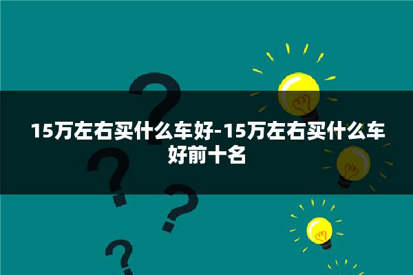 15万左右买什么车好-15万左右买什么车好前十名