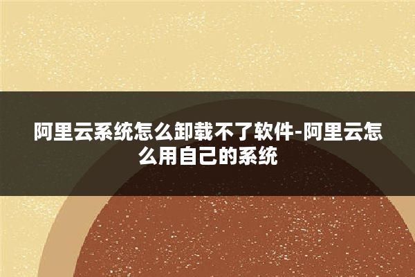 阿里云系统怎么卸载不了软件-阿里云怎么用自己的系统