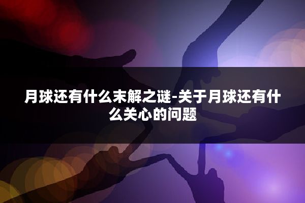 月球还有什么末解之谜-关于月球还有什么关心的问题