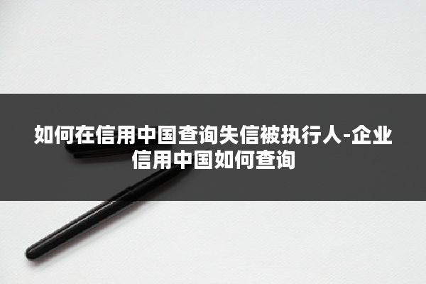 如何在信用中国查询失信被执行人-企业信用中国如何查询