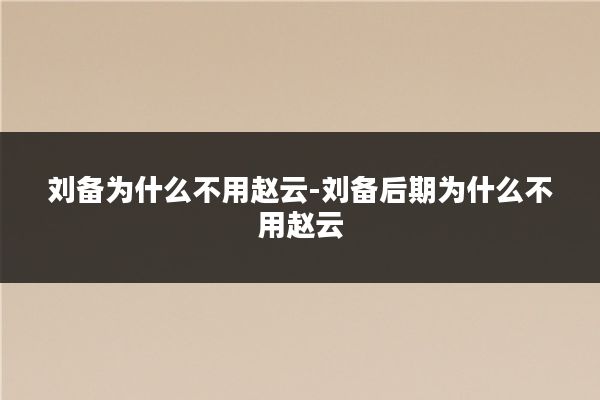 刘备为什么不用赵云-刘备后期为什么不用赵云