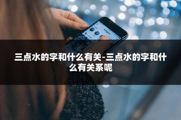三点水的字和什么有关-三点水的字和什么有关系呢
