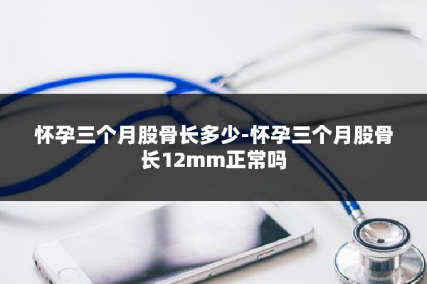 怀孕三个月股骨长多少-怀孕三个月股骨长12mm正常吗
