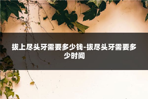 拔上尽头牙需要多少钱-拔尽头牙需要多少时间
