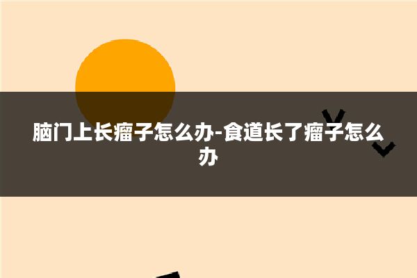 脑门上长瘤子怎么办-食道长了瘤子怎么办