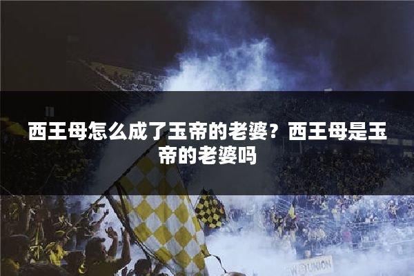 西王母怎么成了玉帝的老婆?西王母是玉帝的老婆吗