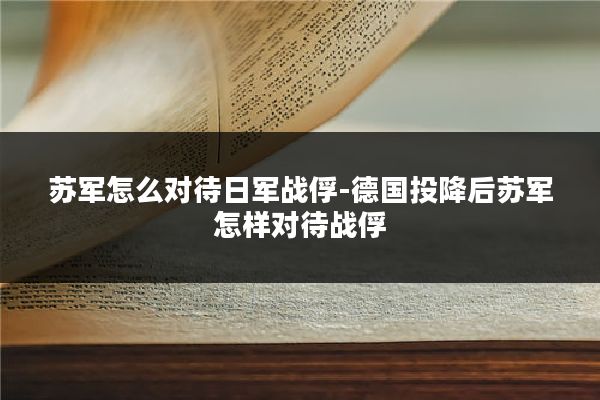 苏军怎么对待日军战俘-德国投降后苏军怎样对待战俘