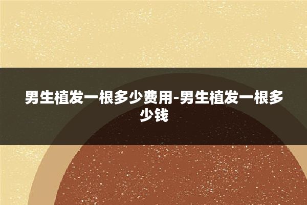 男生植发一根多少费用-男生植发一根多少钱