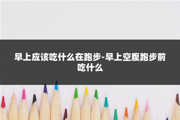 早上应该吃什么在跑步-早上空腹跑步前吃什么