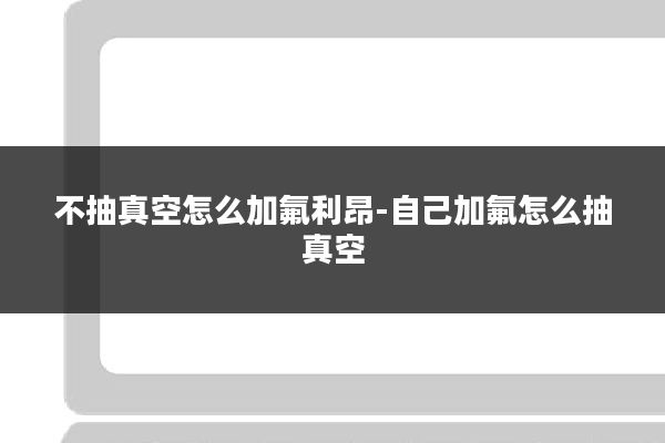 不抽真空怎么加氟利昂-自己加氟怎么抽真空