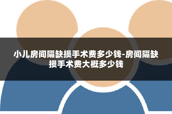 小儿房间隔缺损手术费多少钱-房间隔缺损手术费大概多少钱