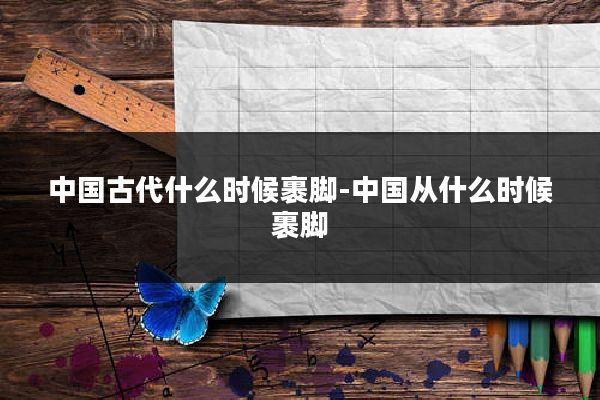 中国古代什么时候裹脚-中国从什么时候裹脚