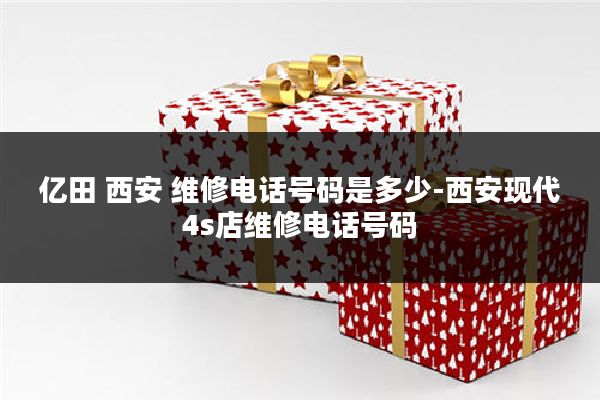 亿田 西安 维修电话号码是多少-西安现代4s店维修电话号码