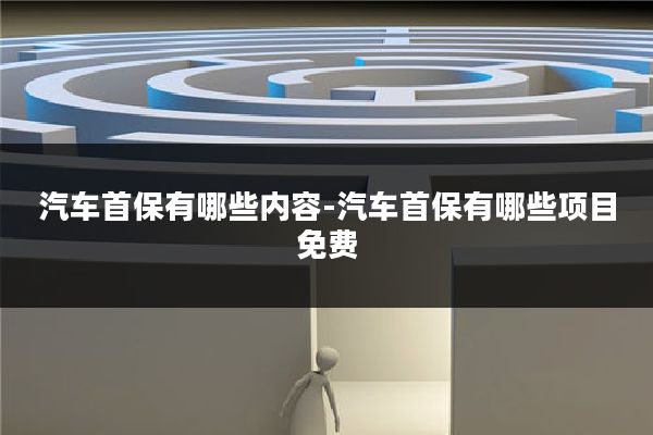 汽车首保有哪些内容-汽车首保有哪些项目免费