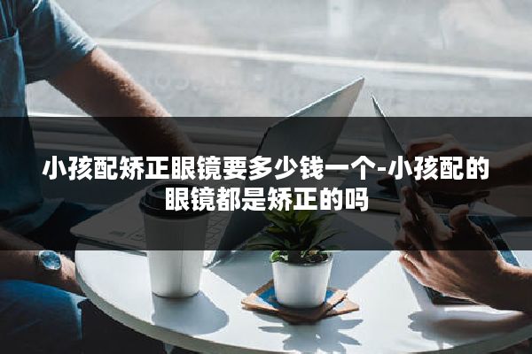 小孩配矫正眼镜要多少钱一个-小孩配的眼镜都是矫正的吗
