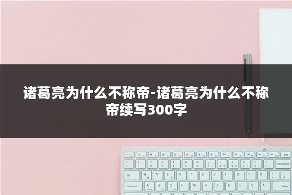 诸葛亮为什么不称帝-诸葛亮为什么不称帝续写300字
