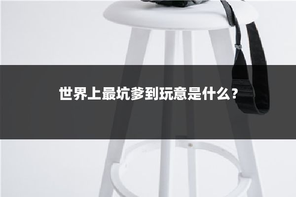 世界上最坑爹到玩意是什么?