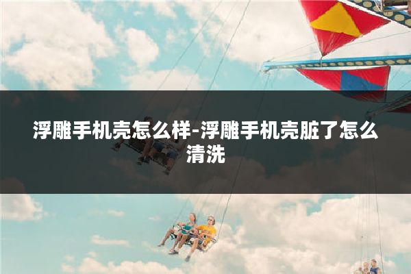 浮雕手机壳怎么样-浮雕手机壳脏了怎么清洗