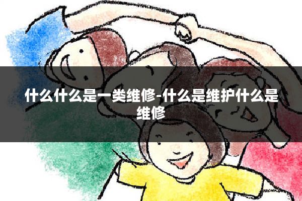 什么什么是一类维修-什么是维护什么是维修