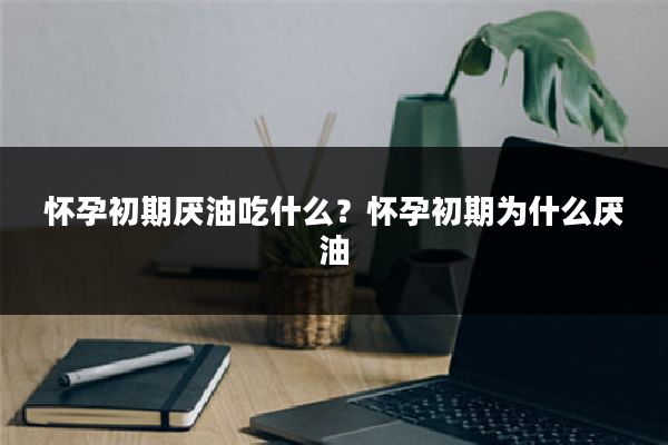 怀孕初期厌油吃什么?怀孕初期为什么厌油