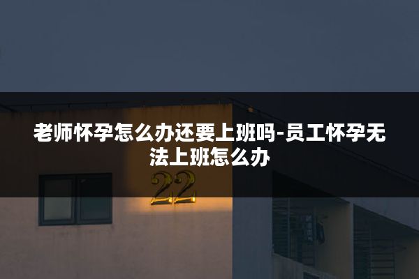 老师怀孕怎么办还要上班吗-员工怀孕无法上班怎么办