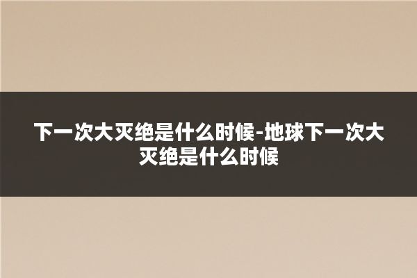 下一次大灭绝是什么时候-地球下一次大灭绝是什么时候
